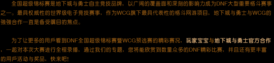 全国超级锦标赛是地下城与勇士自主竞技品牌，以广阔的
                    覆盖面和深刻的影响力成为DNF大型重要格斗赛事之一。最具权威性的世界级电子竞技赛事，作为WCG旗下最具代表性的格斗网游项
                    目，地下城与勇士与WCG的强强合作一直是备受瞩目的焦点。为了让更多的用户看到DNF全国超级锦标赛暨WCG预选赛的精彩赛况，玩家宝宝与地下城与勇士官方合作，一起对本次大赛进行全程录播，通过我们的专题，您将能欣赏到数量众多的DNF精彩比赛，并却还有更丰富的用户活动与奖品，快来吧！