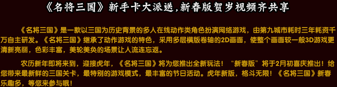 《名将三国》是一款以三国为历史背景的多人在线动作类角色扮演网络游戏，由第九城市耗时三年耗资千万自主研发。《名将三国》继承了动作游戏的特色，采用多层横版卷轴的2D画面，使整个画面较一般3D游戏更清新亮丽，色彩丰富，美轮美奂的场景让人流连忘返。农历新年即将来到，迎接虎年，《名将三国》将为您推出全新玩法！“新春版”将于2月初喜庆推出！给您带来最新鲜的三国关卡，最特别的游戏模式，最丰富的节日活动。虎年新版，格斗无限！《名将三国》新春乐趣多，等您来参与哦！